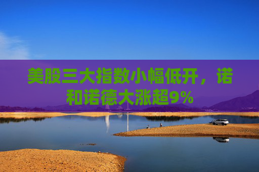 美股三大指数小幅低开，诺和诺德大涨超9%