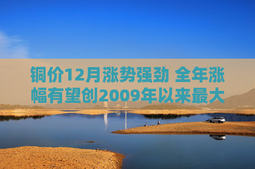 铜价12月涨势强劲 全年涨幅有望创2009年以来最大