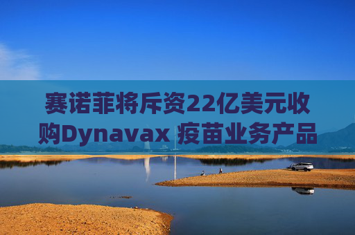 赛诺菲将斥资22亿美元收购Dynavax 疫苗业务产品线将新增带状疱疹疫苗