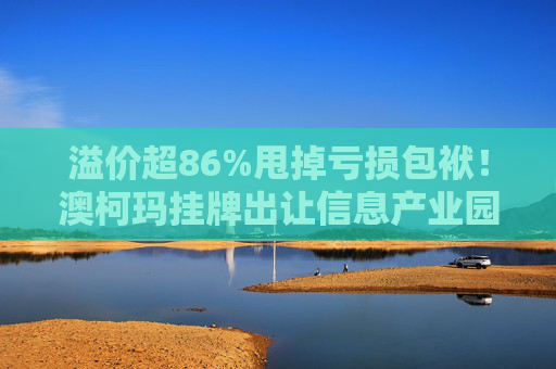 溢价超86%甩掉亏损包袱！澳柯玛挂牌出让信息产业园55%股权，剥离地产业务聚焦“白电”主场