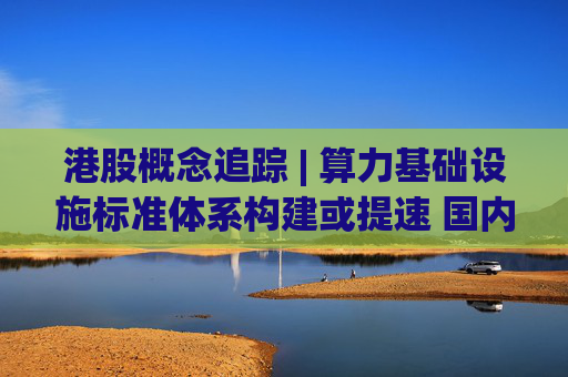 港股概念追踪 | 算力基础设施标准体系构建或提速 国内AI算力侧投资持续加码(附概念股)  第1张