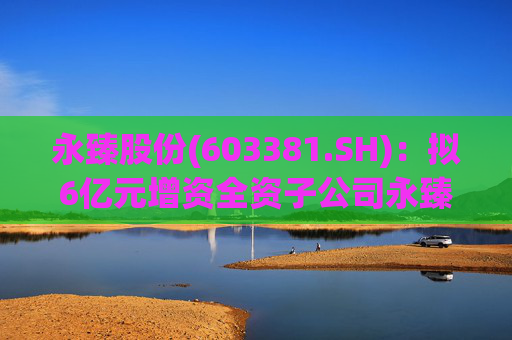 永臻股份(603381.SH)：拟6亿元增资全资子公司永臻芜湖