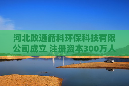 河北政通循科环保科技有限公司成立 注册资本300万人民币