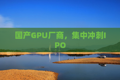 国产GPU厂商，集中冲刺IPO