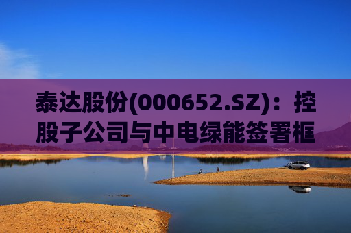 泰达股份(000652.SZ)：控股子公司与中电绿能签署框架合作协议