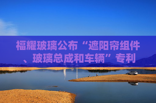 福耀玻璃公布“遮阳帘组件、玻璃总成和车辆”专利