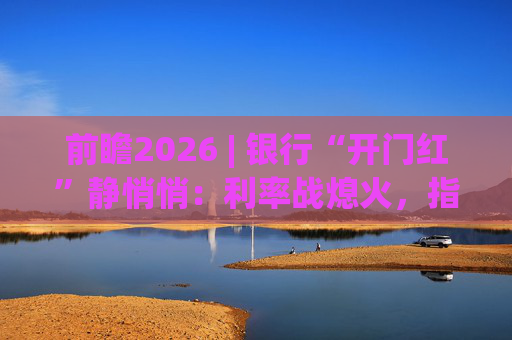 前瞻2026 | 银行“开门红”静悄悄：利率战熄火，指标考核硝烟四起  第1张