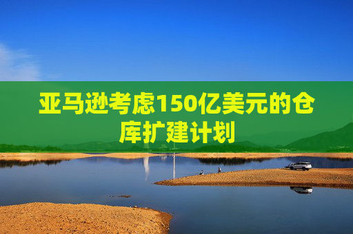 亚马逊考虑150亿美元的仓库扩建计划