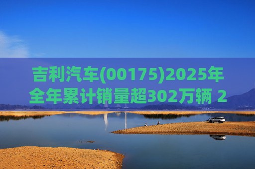 吉利汽车(00175)2025年全年累计销量超302万辆 2026年冲击总销量345万辆!