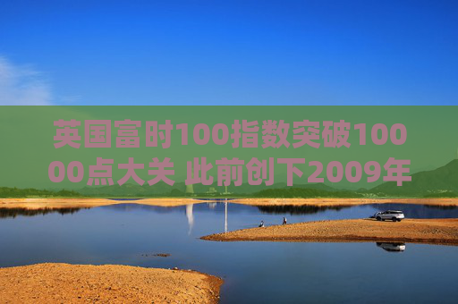 英国富时100指数突破10000点大关 此前创下2009年以来最佳年度表现