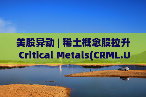 美股异动 | 稀土概念股拉升 Critical Metals(CRML.US)涨超13%