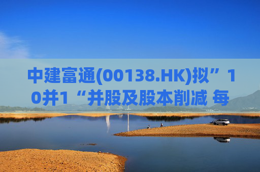 中建富通(00138.HK)拟”10并1“并股及股本削减 每手买卖单位提至5000股