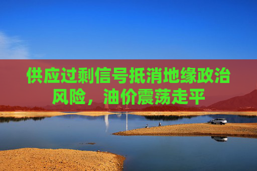 供应过剩信号抵消地缘政治风险，油价震荡走平