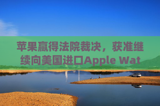 苹果赢得法院裁决，获准继续向美国进口Apple Watch