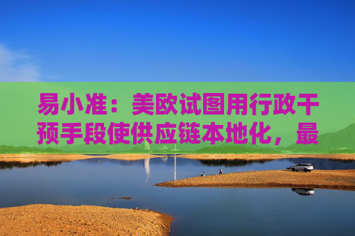 易小准：美欧试图用行政干预手段使供应链本地化，最终只会失去在全球市场竞争力