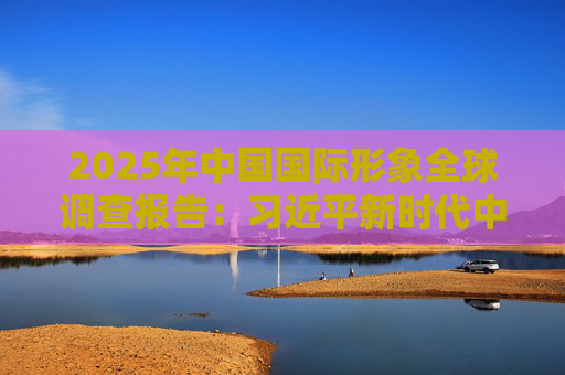 2025年中国国际形象全球调查报告：习近平新时代中国特色社会主义思想获国际社会高度认同 国际社会对华好感度持续提升
