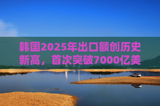 韩国2025年出口额创历史新高，首次突破7000亿美元