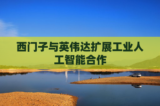 西门子与英伟达扩展工业人工智能合作