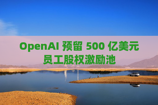 OpenAI 预留 500 亿美元员工股权激励池 第1张 OpenAI 预留 500 亿美元员工股权激励池 第1张
