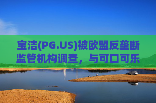 宝洁(PG.US)被欧盟反垄断监管机构调查，与可口可乐(KO.US)同时遭到突击检查
