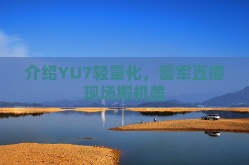 介绍YU7轻量化，雷军直播现场搬机盖