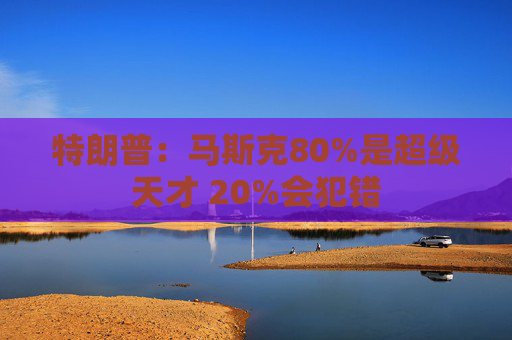 特朗普：马斯克80%是超级天才 20%会犯错