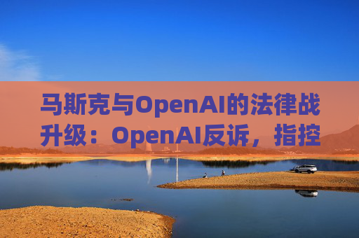 马斯克与OpenAI的法律战升级：OpenAI反诉，指控其存在骚扰行为
