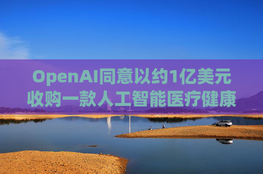 OpenAI同意以约1亿美元收购一款人工智能医疗健康应用