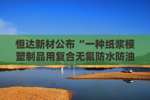 恒达新材公布“一种纸浆模塑制品用复合无氟防水防油剂的制备方法”专利