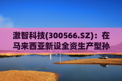 激智科技(300566.SZ)：在马来西亚新设全资生产型孙公司，目前厂房建设中