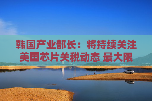 韩国产业部长：将持续关注美国芯片关税动态 最大限度降低产业影响