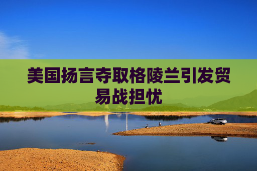 美国扬言夺取格陵兰引发贸易战担忧