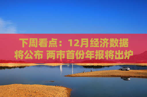 下周看点：12月经济数据将公布 两市首份年报将出炉