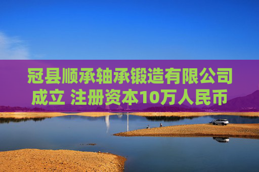 冠县顺承轴承锻造有限公司成立 注册资本10万人民币