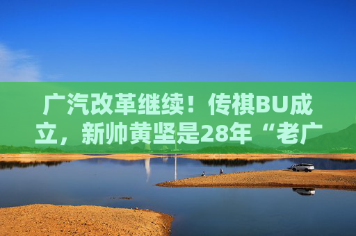 广汽改革继续！传祺BU成立，新帅黄坚是28年“老广汽”