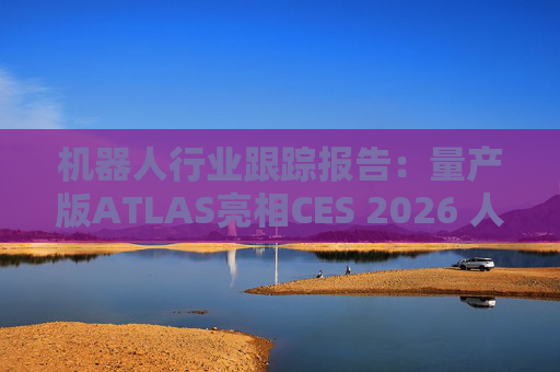 机器人行业跟踪报告：量产版ATLAS亮相CES 2026 人形机器人产业发展持续加速
