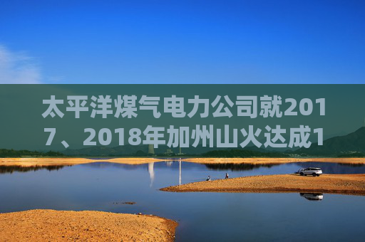 太平洋煤气电力公司就2017、2018年加州山火达成1亿美元股东和解协议
