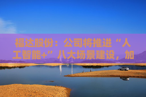福达股份：公司将推进“人工智能+”八大场景建设，加强资源协同与能力建设
