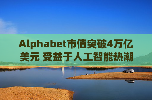 Alphabet市值突破4万亿美元 受益于人工智能热潮