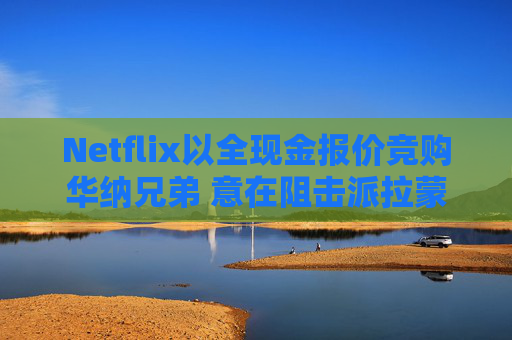 Netflix以全现金报价竞购华纳兄弟 意在阻击派拉蒙