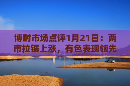 博时市场点评1月21日：两市拉锯上涨，有色表现领先