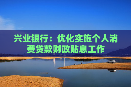 兴业银行：优化实施个人消费贷款财政贴息工作