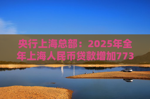 央行上海总部：2025年全年上海人民币贷款增加7734亿元