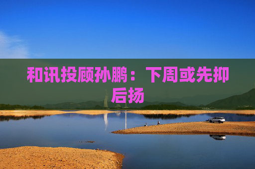 和讯投顾孙鹏：下周或先抑后扬  第1张