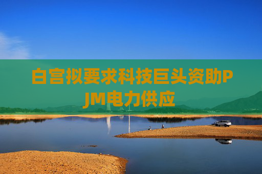 白宫拟要求科技巨头资助PJM电力供应
