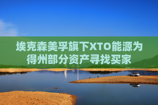 埃克森美孚旗下XTO能源为得州部分资产寻找买家