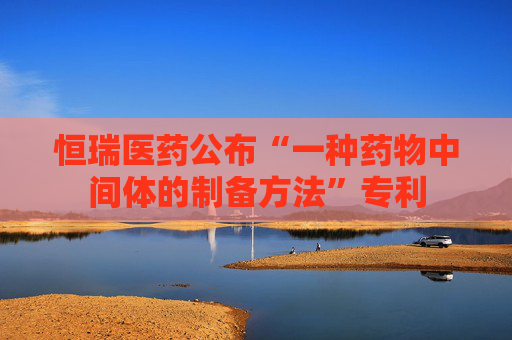 恒瑞医药公布“一种药物中间体的制备方法”专利