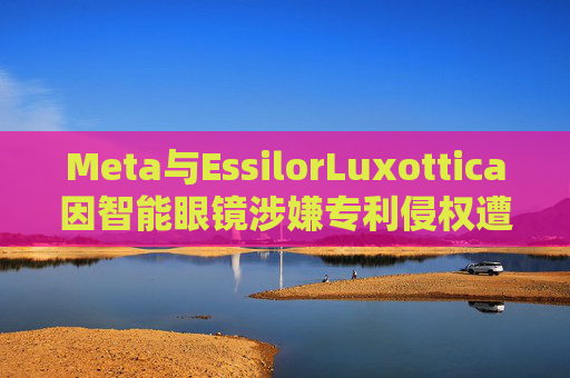 Meta与EssilorLuxottica因智能眼镜涉嫌专利侵权遭起诉