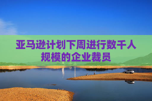 亚马逊计划下周进行数千人规模的企业裁员