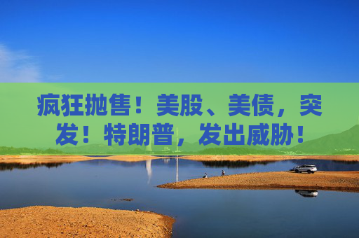 疯狂抛售！美股、美债，突发！特朗普，发出威胁！